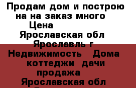 Продам дом и построю на на заказ много  › Цена ­ 1 700 000 - Ярославская обл., Ярославль г. Недвижимость » Дома, коттеджи, дачи продажа   . Ярославская обл.,Ярославль г.